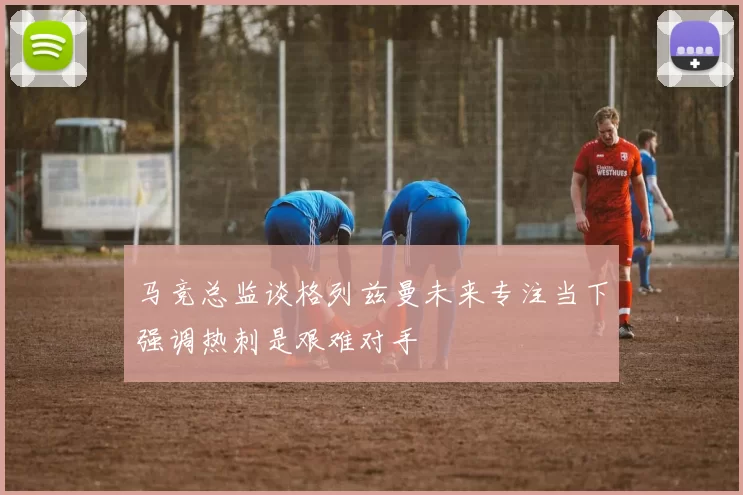 马竞总监谈格列兹曼未来专注当下强调热刺是艰难对手