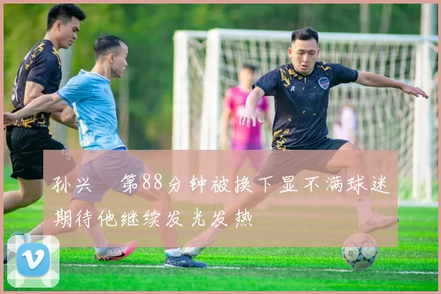 孙兴慜第88分钟被换下显不满球迷期待他继续发光发热