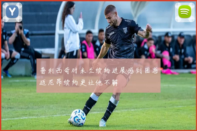 普利西奇对米兰续约进展感到困惑迈尼昂续约更让他不解