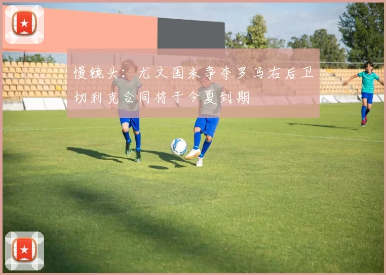 慢镜头：尤文国米争夺罗马右后卫切利克合同将于今夏到期