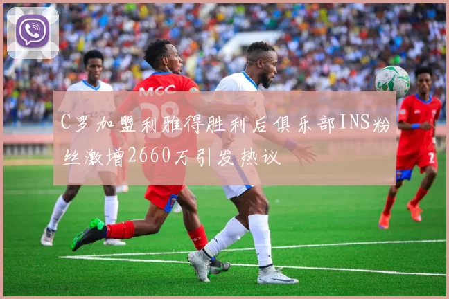 C罗加盟利雅得胜利后俱乐部INS粉丝激增2660万引发热议