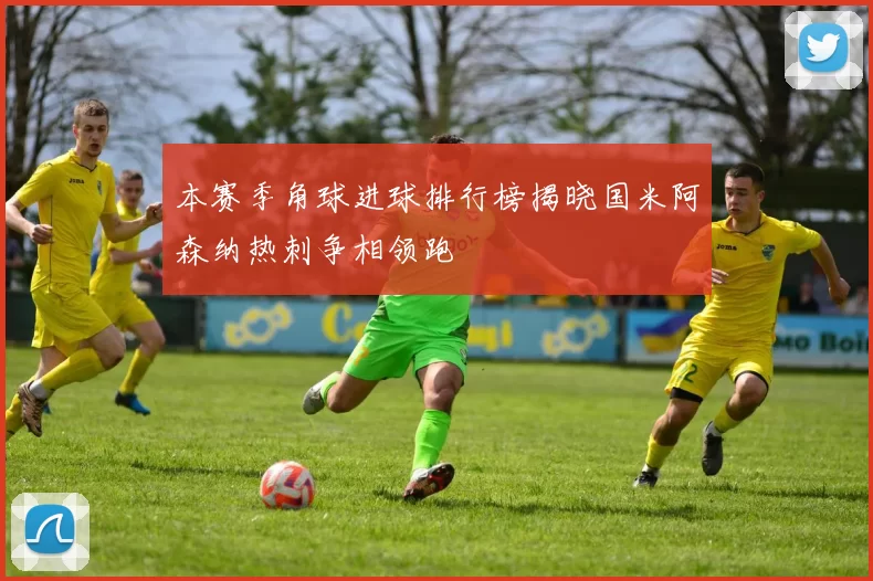 本赛季角球进球排行榜揭晓国米阿森纳热刺争相领跑