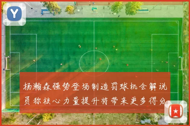 杨瀚森强势登场制造罚球机会解说员称核心力量提升将带来更多得分可能
