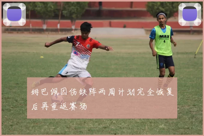 姆巴佩因伤缺阵两周计划完全恢复后再重返赛场