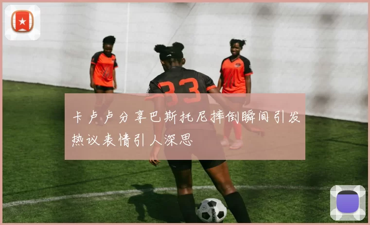 卡卢卢分享巴斯托尼摔倒瞬间引发热议表情引人深思