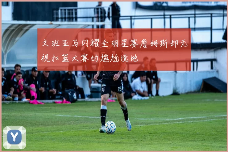 文班亚马闪耀全明星赛詹姆斯却无视扣篮大赛的尴尬境地
