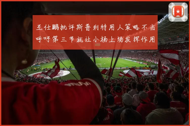 王仕鹏批评斯普利特用人策略不当呼吁第三节就让小杨上场发挥作用