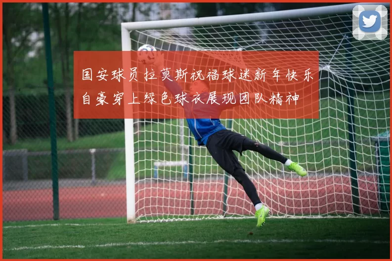 国安球员拉莫斯祝福球迷新年快乐自豪穿上绿色球衣展现团队精神