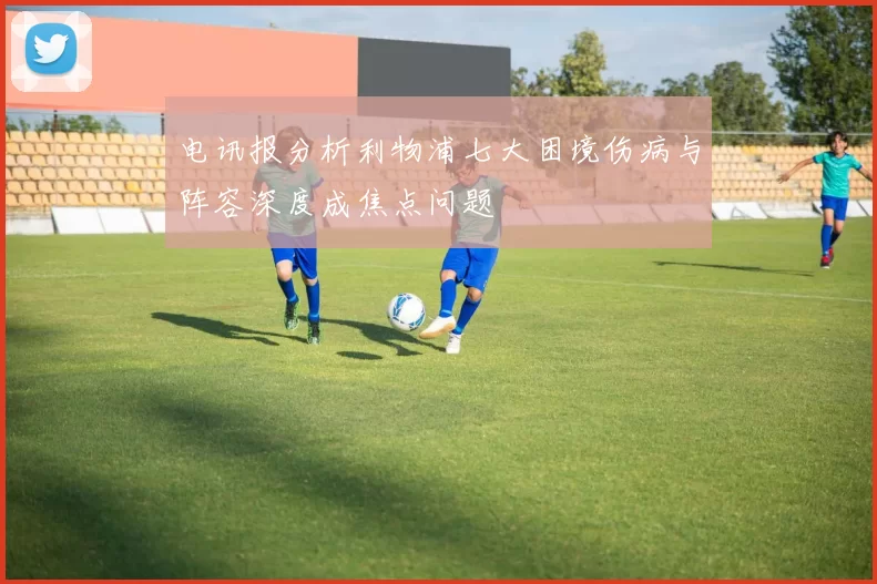 电讯报分析利物浦七大困境伤病与阵容深度成焦点问题