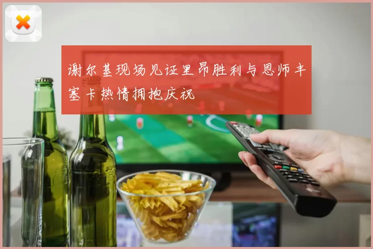 谢尔基现场见证里昂胜利与恩师丰塞卡热情拥抱庆祝