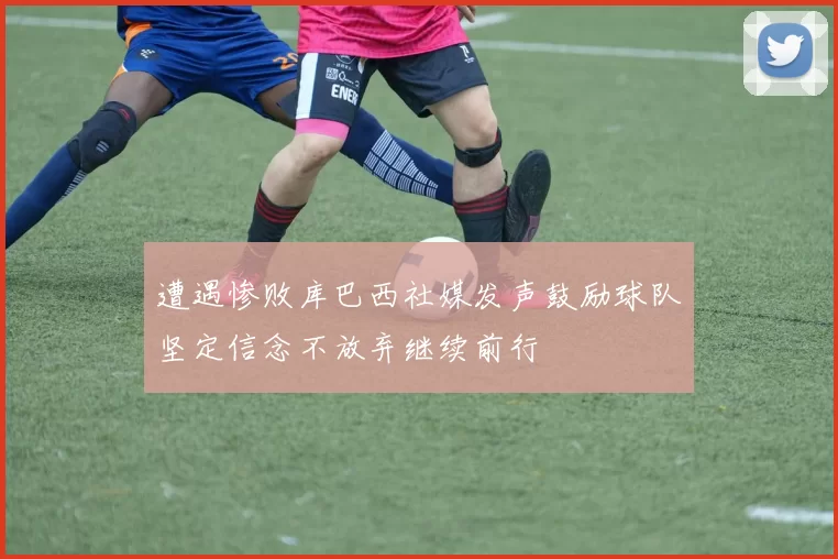 遭遇惨败库巴西社媒发声鼓励球队坚定信念不放弃继续前行