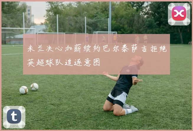 米兰决心加薪续约巴尔泰萨吉拒绝英超球队追逐意图