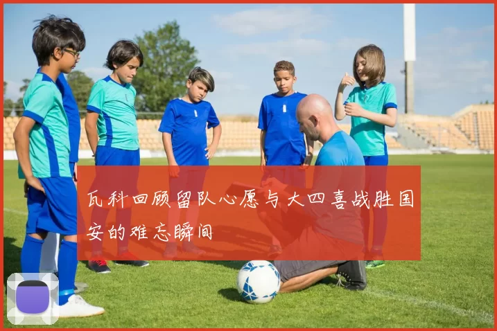 瓦科回顾留队心愿与大四喜战胜国安的难忘瞬间