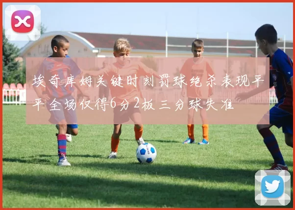 埃奇库姆关键时刻罚球绝杀表现平平全场仅得6分2板三分球失准