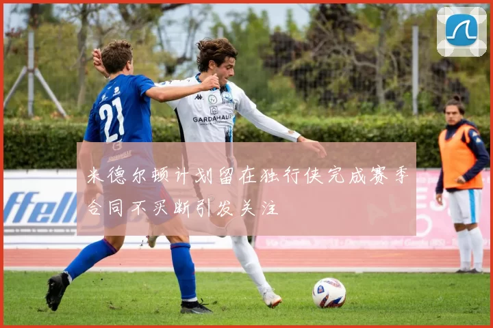 米德尔顿计划留在独行侠完成赛季合同不买断引发关注