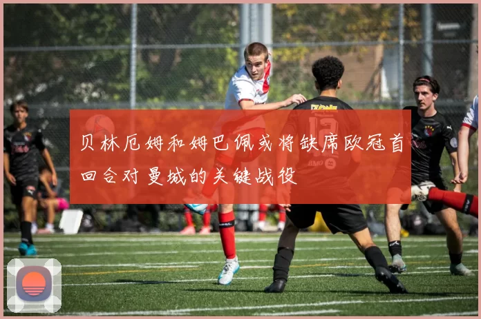 贝林厄姆和姆巴佩或将缺席欧冠首回合对曼城的关键战役