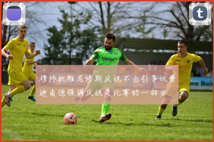 穆帅批维尼修斯庆祝不当引争议费迪南德强调庆祝是比赛的一部分