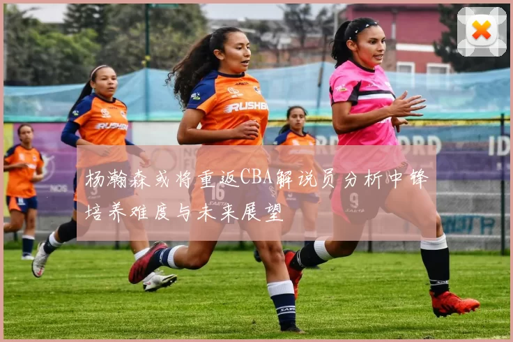 杨瀚森或将重返CBA解说员分析中锋培养难度与未来展望
