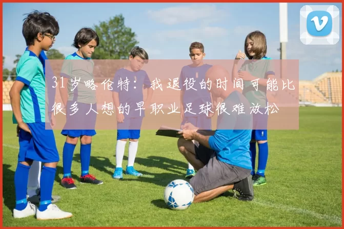 31岁略伦特：我退役的时间可能比很多人想的早职业足球很难放松