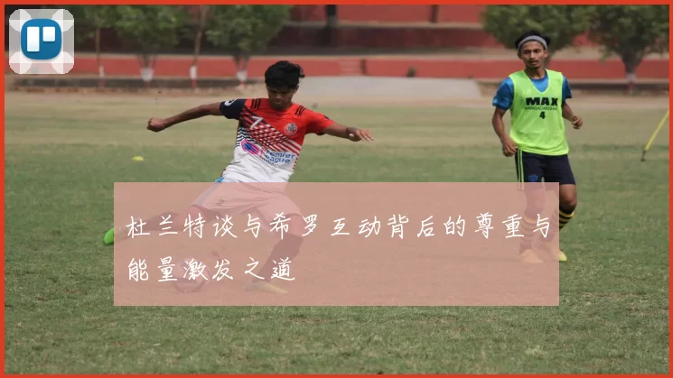 杜兰特谈与希罗互动背后的尊重与能量激发之道