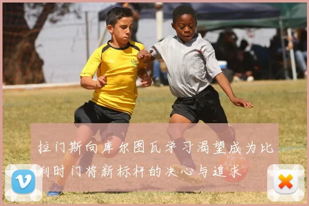 拉门斯向库尔图瓦学习渴望成为比利时门将新标杆的决心与追求