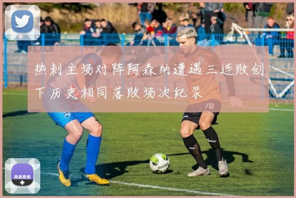 热刺主场对阵阿森纳遭遇三连败创下历史相同落败场次纪录