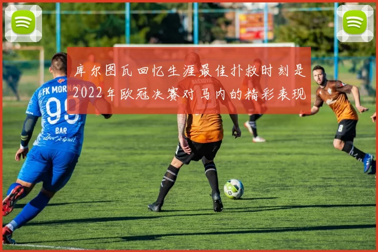 库尔图瓦回忆生涯最佳扑救时刻是2022年欧冠决赛对马内的精彩表现
