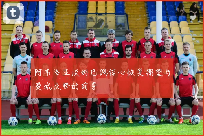 阿韦洛亚谈姆巴佩信心恢复期望与曼城交锋的前景